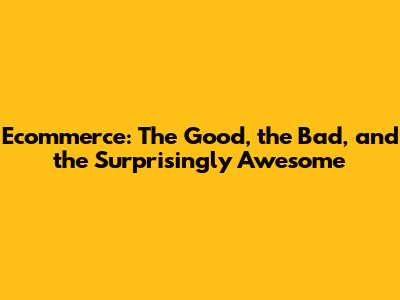 Ecommerce: The Good, the Bad, and the Surprisingly Awesome