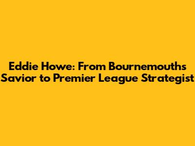 Eddie Howe: From Bournemouth's Savior to Premier League Strategist