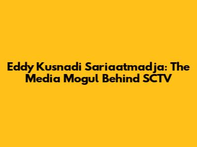 Eddy Kusnadi Sariaatmadja: The Media Mogul Behind SCTV
