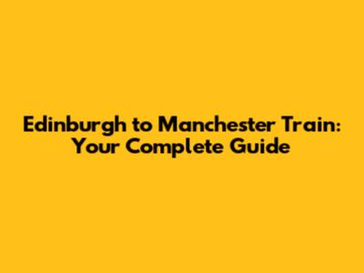 Edinburgh to Manchester Train: Your Complete Guide