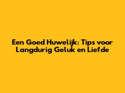 Een Goed Huwelijk: Tips voor Langdurig Geluk en Liefde