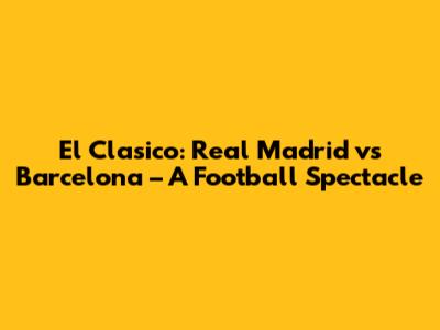 El Clasico: Real Madrid vs Barcelona – A Football Spectacle