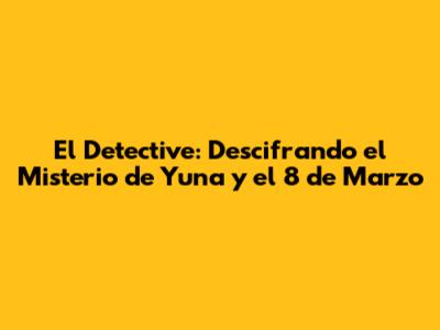El Detective: Descifrando el Misterio de Yuna y el 8 de Marzo