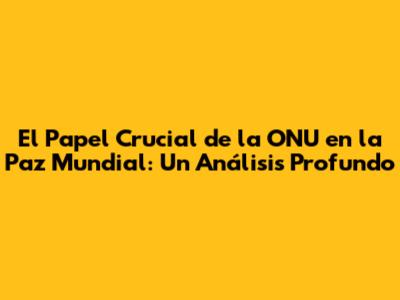 El Papel Crucial de la ONU en la Paz Mundial: Un Análisis Profundo
