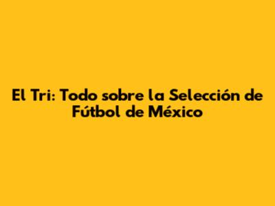 El Tri: Todo sobre la Selección de Fútbol de México