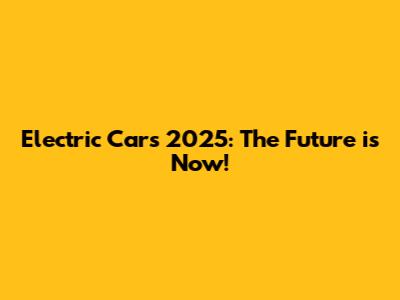 Electric Cars 2025: The Future is Now!