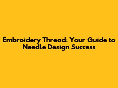 Embroidery Thread: Your Guide to Needle Design Success