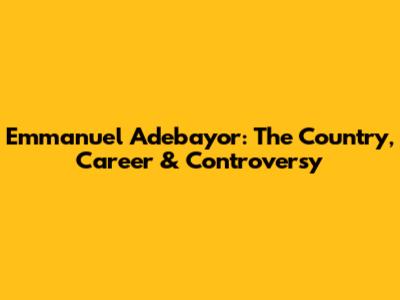 Emmanuel Adebayor: The Country, Career & Controversy