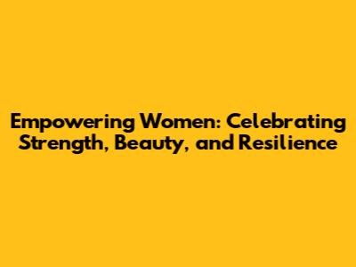Empowering Women: Celebrating Strength, Beauty, and Resilience