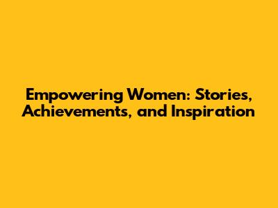 Empowering Women: Stories, Achievements, and Inspiration