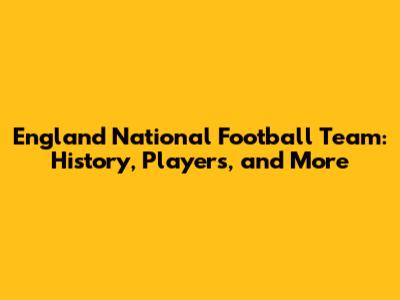 England National Football Team: History, Players, and More
