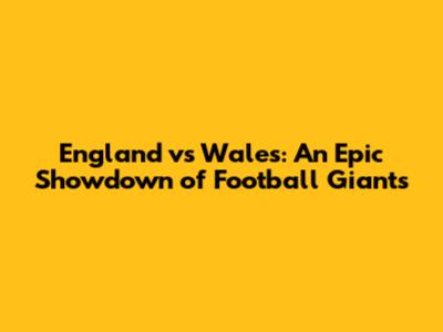 England vs Wales: An Epic Showdown of Football Giants