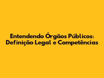 Entendendo Órgãos Públicos: Definição Legal e Competências