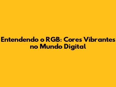Entendendo o RGB: Cores Vibrantes no Mundo Digital