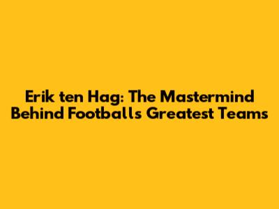 Erik ten Hag: The Mastermind Behind Football's Greatest Teams