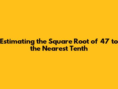 Estimating the Square Root of 47 to the Nearest Tenth