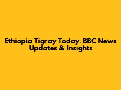 Ethiopia Tigray Today: BBC News Updates & Insights