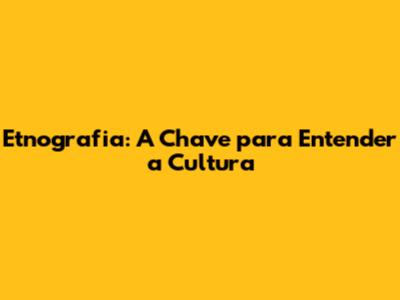 Etnografia: A Chave para Entender a Cultura