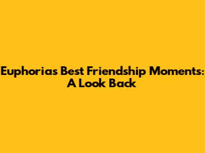 Euphoria's Best Friendship Moments: A Look Back