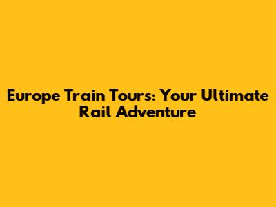 Europe Train Tours: Your Ultimate Rail Adventure