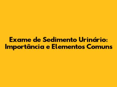 Exame de Sedimento Urinário: Importância e Elementos Comuns