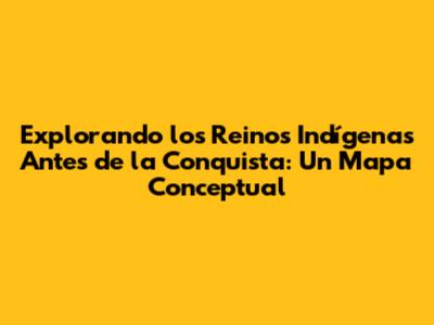 Explorando los Reinos Indígenas Antes de la Conquista: Un Mapa Conceptual