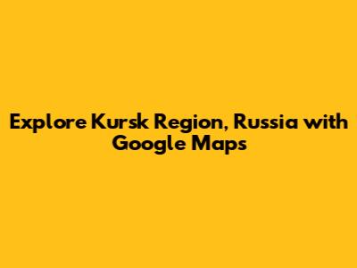 Explore Kursk Region, Russia with Google Maps