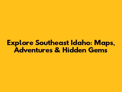Explore Southeast Idaho: Maps, Adventures & Hidden Gems