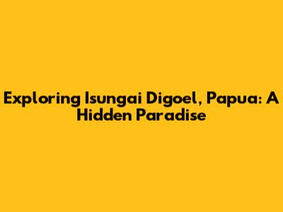 Exploring Isungai Digoel, Papua: A Hidden Paradise