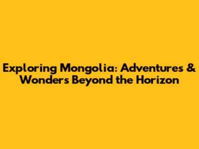 Exploring Mongolia: Adventures & Wonders Beyond the Horizon