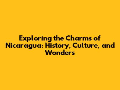 Exploring the Charms of Nicaragua: History, Culture, and Wonders