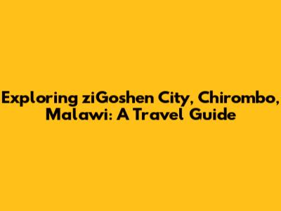 Exploring ziGoshen City, Chirombo, Malawi: A Travel Guide