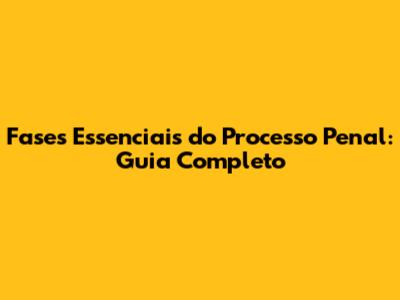 Fases Essenciais do Processo Penal: Guia Completo