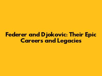 Federer and Djokovic: Their Epic Careers and Legacies