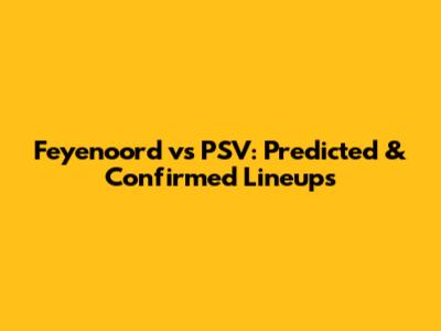 Feyenoord vs PSV: Predicted & Confirmed Lineups