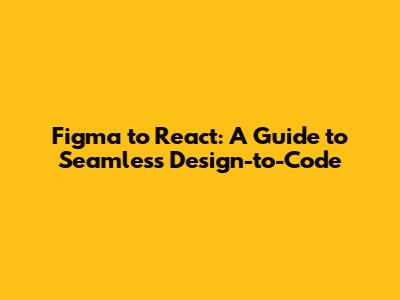 Figma to React: A Guide to Seamless Design-to-Code