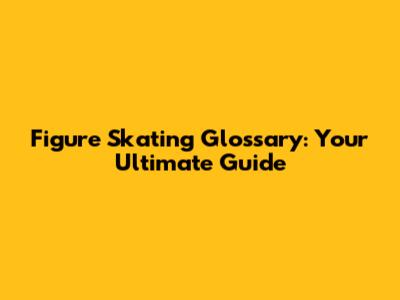 Figure Skating Glossary: Your Ultimate Guide