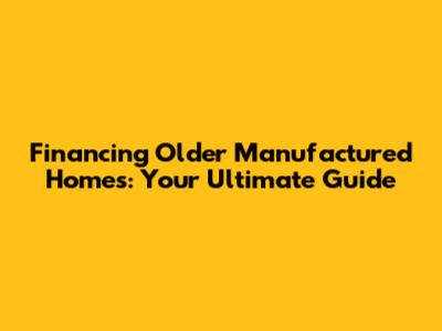 Financing Older Manufactured Homes: Your Ultimate Guide
