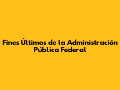 Fines Últimos de la Administración Pública Federal
