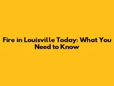 Fire in Louisville Today: What You Need to Know