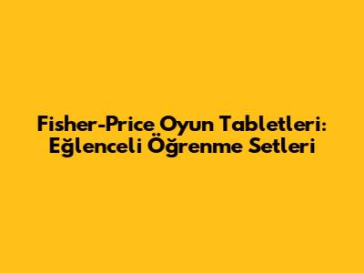 Fisher-Price Oyun Tabletleri: Eğlenceli Öğrenme Setleri