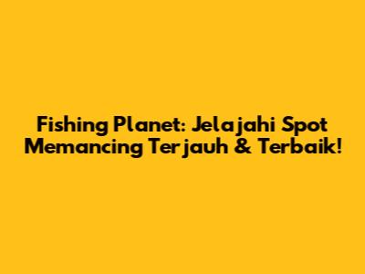 Fishing Planet: Jelajahi Spot Memancing Terjauh & Terbaik!