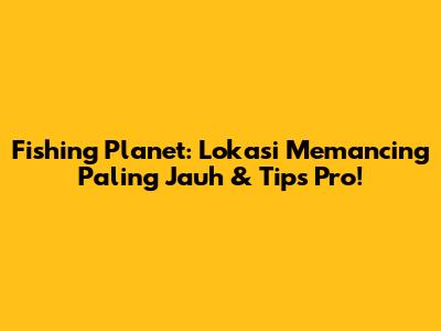 Fishing Planet: Lokasi Memancing Paling Jauh & Tips Pro!