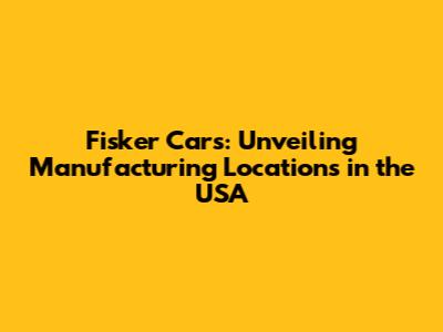 Fisker Cars: Unveiling Manufacturing Locations in the USA