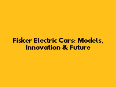 Fisker Electric Cars: Models, Innovation & Future
