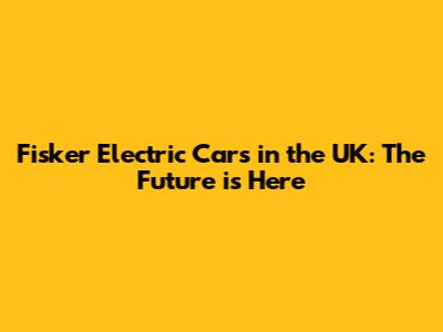 Fisker Electric Cars in the UK: The Future is Here