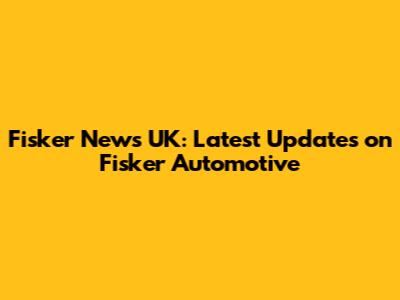 Fisker News UK: Latest Updates on Fisker Automotive