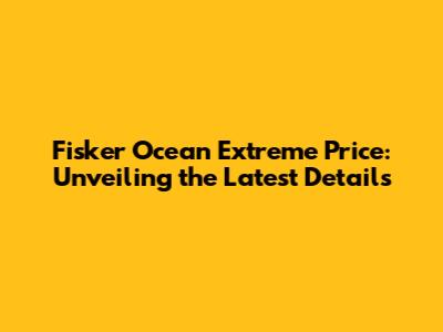 Fisker Ocean Extreme Price: Unveiling the Latest Details