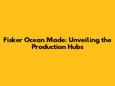 Fisker Ocean Made: Unveiling the Production Hubs