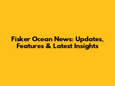 Fisker Ocean News: Updates, Features & Latest Insights